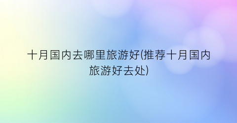 十月国内去哪里旅游好(推荐十月国内旅游好去处)