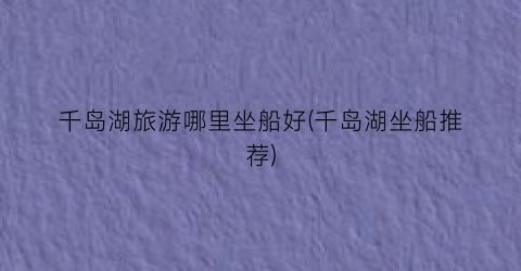 千岛湖旅游哪里坐船好(千岛湖坐船推荐)