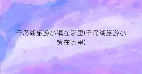 千岛湖旅游小镇在哪里(千岛湖旅游小镇在哪里)