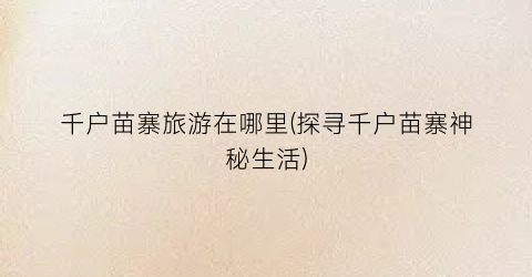千户苗寨旅游在哪里(探寻千户苗寨神秘生活)