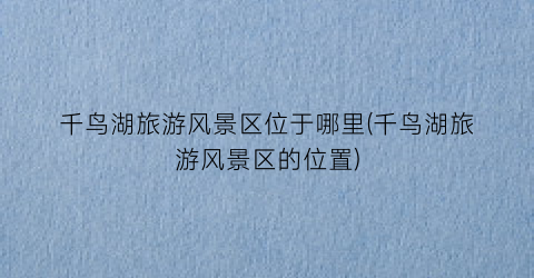 千鸟湖旅游风景区位于哪里(千鸟湖旅游风景区的位置)