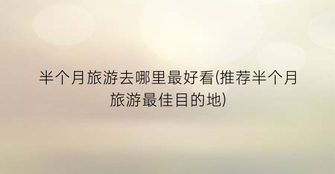 半个月旅游去哪里最好看(推荐半个月旅游最佳目的地)