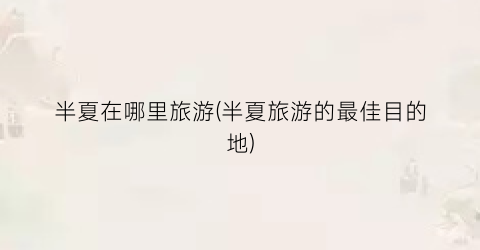半夏在哪里旅游(半夏旅游的最佳目的地)