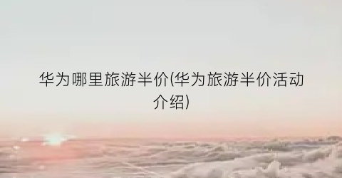 华为哪里旅游半价(华为旅游半价活动介绍)