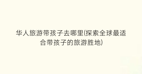 华人旅游带孩子去哪里(探索全球最适合带孩子的旅游胜地)