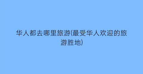 华人都去哪里旅游(最受华人欢迎的旅游胜地)