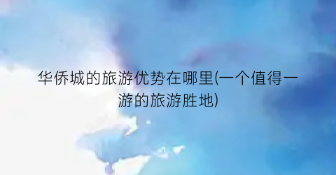 华侨城的旅游优势在哪里(一个值得一游的旅游胜地)
