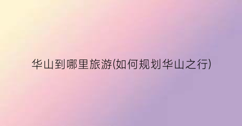华山到哪里旅游(如何规划华山之行)