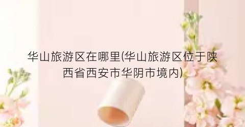 华山旅游区在哪里(华山旅游区位于陕西省西安市华阴市境内)