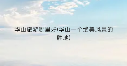 华山旅游哪里好(华山一个绝美风景的胜地)