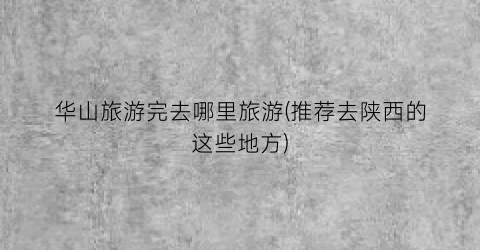 华山旅游完去哪里旅游(推荐去陕西的这些地方)