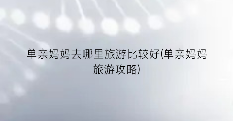 单亲妈妈去哪里旅游比较好(单亲妈妈旅游攻略)
