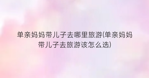 单亲妈妈带儿子去哪里旅游(单亲妈妈带儿子去旅游该怎么选)