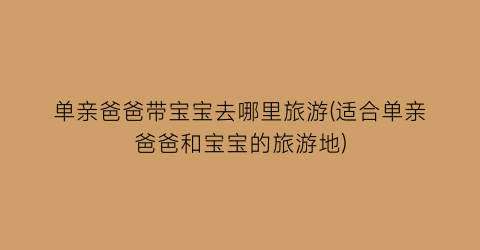 单亲爸爸带宝宝去哪里旅游(适合单亲爸爸和宝宝的旅游地)