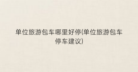 单位旅游包车哪里好停(单位旅游包车停车建议)