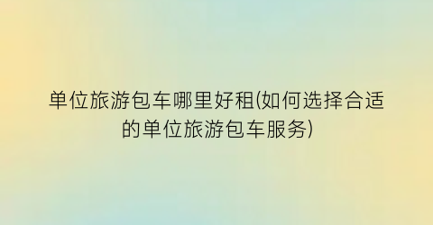 单位旅游包车哪里好租(如何选择合适的单位旅游包车服务)