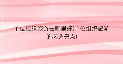 单位组织旅游去哪里好(单位组织旅游的必选景点)