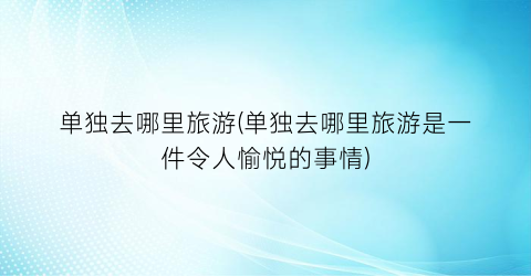 单独去哪里旅游(单独去哪里旅游是一件令人愉悦的事情)
