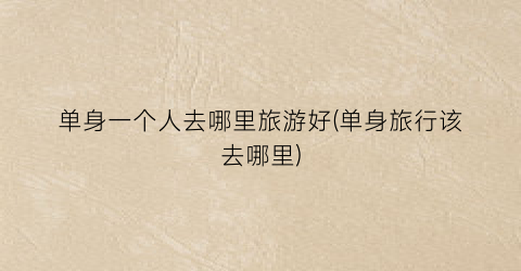 单身一个人去哪里旅游好(单身旅行该去哪里)