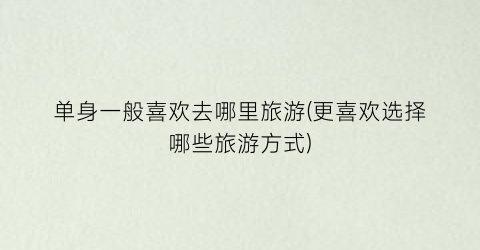 单身一般喜欢去哪里旅游(更喜欢选择哪些旅游方式)