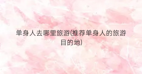 单身人去哪里旅游(推荐单身人的旅游目的地)