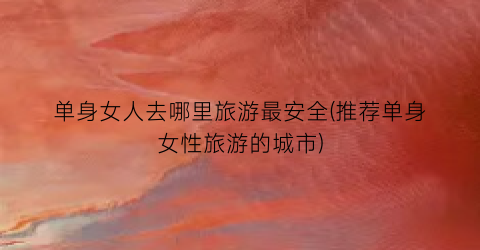 单身女人去哪里旅游最安全(推荐单身女性旅游的城市)