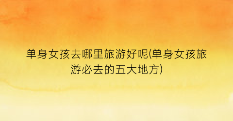 单身女孩去哪里旅游好呢(单身女孩旅游必去的五大地方)