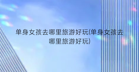单身女孩去哪里旅游好玩(单身女孩去哪里旅游好玩)