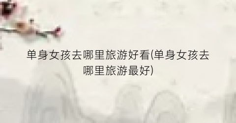 单身女孩去哪里旅游好看(单身女孩去哪里旅游最好)