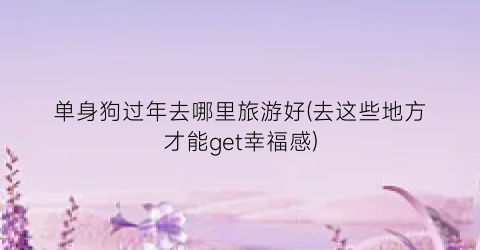 单身狗过年去哪里旅游好(去这些地方才能get幸福感)