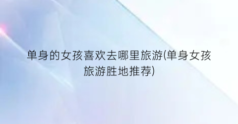 单身的女孩喜欢去哪里旅游(单身女孩旅游胜地推荐)