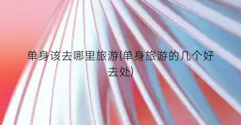 单身该去哪里旅游(单身旅游的几个好去处)