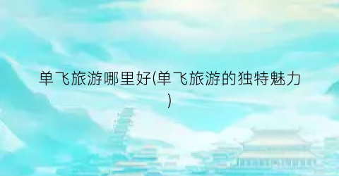 单飞旅游哪里好(单飞旅游的独特魅力)