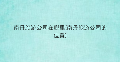 南丹旅游公司在哪里(南丹旅游公司的位置)