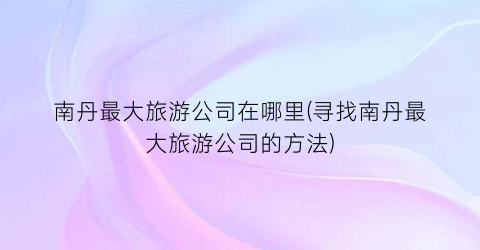南丹最大旅游公司在哪里(寻找南丹最大旅游公司的方法)