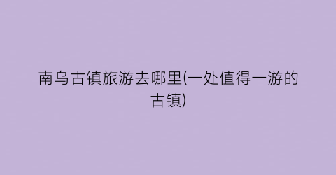 南乌古镇旅游去哪里(一处值得一游的古镇)