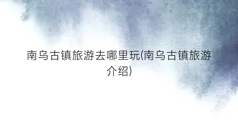 南乌古镇旅游去哪里玩(南乌古镇旅游介绍)