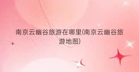 南京云幽谷旅游在哪里(南京云幽谷旅游地图)
