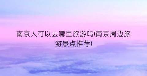 南京人可以去哪里旅游吗(南京周边旅游景点推荐)