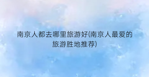 南京人都去哪里旅游好(南京人最爱的旅游胜地推荐)