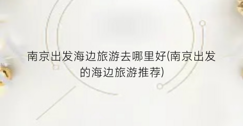 南京出发海边旅游去哪里好(南京出发的海边旅游推荐)