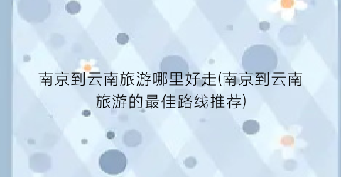 南京到云南旅游哪里好走(南京到云南旅游的最佳路线推荐)