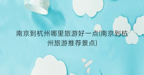 南京到杭州哪里旅游好一点(南京到杭州旅游推荐景点)