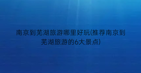 南京到芜湖旅游哪里好玩(推荐南京到芜湖旅游的6大景点)