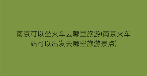 南京可以坐火车去哪里旅游(南京火车站可以出发去哪些旅游景点)