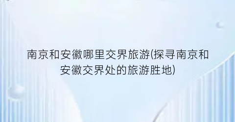 南京和安徽哪里交界旅游(探寻南京和安徽交界处的旅游胜地)