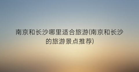 南京和长沙哪里适合旅游(南京和长沙的旅游景点推荐)