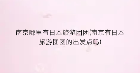 南京哪里有日本旅游团团(南京有日本旅游团团的出发点吗)