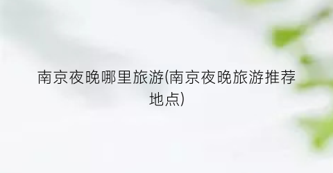 南京夜晚哪里旅游(南京夜晚旅游推荐地点)