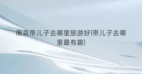 南京带儿子去哪里旅游好(带儿子去哪里最有趣)